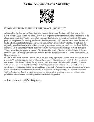 Critical Analysis Of Levin And Tolstoy
KONSTANTIN LEVIN AS THE SPOKESPERSON OF LEO TOLSTOY
After reading the first part of Anna Karenina, Sophia Andreevna, Tolstoy s wife, had said to him,
Levin is you, Lyova, minus the talent... Levin is an impossible man! Due to multiple similarities in the
character of Levin and Tolstoy, he is often considered as his most complete self portrait. The social
position, the passion for hunting, the love of Russian peasantry, the ideas and opinions of Tolstoy, all
find a reflection in the character of Levin. He is also shown using Tolstoy s method of criticism by
feigned comprehension to matters like elections, government bureaucracy and even the latest fashion
in music. Levin s estate reproduces Tostoy s Yasnaya Polyana, and his marriage to Kitty duplicates
Tolstoy s marriage to Sophia in closest of its details. The death of Levin s brother Nikolai is drawn
from the death of Tolstoy s own brother Nikolai. But the most significant is ... Show more content on
Helpwriting.net ...
In Part III of Anna Karenina, Levin s visit to the Sviazhsky s prompts a debate about the education of
peasants. Sviazhsky suggests that to educate the peasantry, three things are needed: schools, schools
and schools . On further probing the argument, Levin states that education will only offer peasants
with news needs and it would make their material condition worse because they won t be able to
satisfy them . His concern is that the central issue is not lack of education but a weak economic system
which does not facilitate the time and means of education for the peasantry. In a similar discussion
with his brother on Zemstva, Levin expresses his disinterest in investing in schools which would
provide an education that, according to him, was not either good or
... Get more on HelpWriting.net ...
 