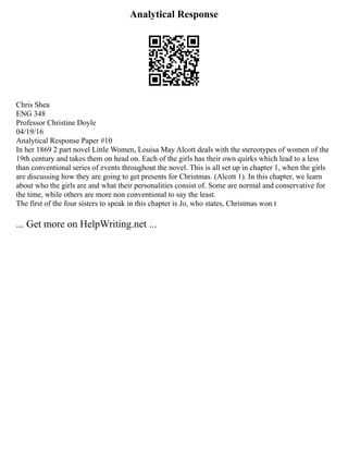 Analytical Response
Chris Shea
ENG 348
Professor Christine Doyle
04/19/16
Analytical Response Paper #10
In her 1869 2 part novel Little Women, Louisa May Alcott deals with the stereotypes of women of the
19th century and takes them on head on. Each of the girls has their own quirks which lead to a less
than conventional series of events throughout the novel. This is all set up in chapter 1, when the girls
are discussing how they are going to get presents for Christmas. (Alcott 1). In this chapter, we learn
about who the girls are and what their personalities consist of. Some are normal and conservative for
the time, while others are more non conventional to say the least.
The first of the four sisters to speak in this chapter is Jo, who states, Christmas won t
... Get more on HelpWriting.net ...
 