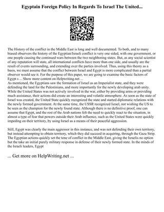 Egyptain Foreign Policy In Regards To Israel The United...
The History of the conflict in the Middle East is long and well documented. To both, and to many
biased observers the history of the Egyptian/Israeli conflict is very one sided, with one government, or
one people causing the continued wars between the two neighboring states. But, as any social scientist
of any reputation will state, all international conflicts have more than one side, and usually are the
result of events surrounding, and extending over the parties involved. Thus, using this theory as a
basis, we must assume that the conflict between Israel and Egypt is more complicated than a partial
observer would see it. For the purpose of this paper, we are going to examine the basic factors of
Egypt s ... Show more content on Helpwriting.net ...
As mentioned, the Egyptians saw the formation of Israel as an Imperialist state, and they were
defending the land for the Palestinians, and more importantly for the newly developing arab unity.
While the United States was not actively involved in the war, either by providing arms or providing
much assistance, their actions did create an interesting and volatile atmosphere. As soon as the state of
Israel was created, the United State quickly recognized the state and started diplomatic relations with
the newly formed government. At the same time, the USSR recognized Israel, not wishing the US to
be seen as the champion for the newly found state. Although there is no definitive proof, one can
assume that Egypt, and the rest of the Arab nations felt the need to quickly react to the situation, in
almost a type of fear that powers outside their Arab influence, such as the United States were quickly
impeding on their territory, by using Israel as a means of their peaceful aggression.
Still, Egypt was clearly the main aggressor in this instance, and was not defending their own territory,
but instead attempting to obtain territory, which they did succeed in acquiring, through the Gaza Strip.
The Egyptian actions quickly set the tone of conflict in the Middle East, giving the Israelis no option
but the take an initial purely military response in defense of their newly formed state. In the minds of
the Israeli leaders, Egypt
... Get more on HelpWriting.net ...
 
