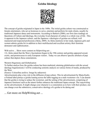 Geisha Ideology
The concept of geisha originated in Japan in the 1600s. The initial geisha culture was constructed as
female entertainers, who act as hostesses to serve, entertain and perform for male clients, usually by
traditional Japanese dance and instruments. According to Barkers (2006), our first class readings on
Questions of Culture and Ideology, the everyday lived character of culture is a whole way of life . This
is apparent in the Japanese culture, and the Japanese s ideologies of geishas are refined, well
mannered and respected professions (Akita, 2009). As Akita mentions in her study, Japanese girls and
women admire geisha for in addition to their multifaceted and excellent artistry their feminine
demeanor and sophistication .
With active ... Show more content on Helpwriting.net ...
13). Akita stated that the West s fascinations began in the 19th century and geishas appeared sexual,
exotic, and promiscuous to early European visitors . Today we can observe specific artefacts of pop
culture that depicts these connotations.
Western Hegemony and Globalisation
To further analyse how the geisha culture has been marketed, attaining globalisation with the sexual
ideology hegemonized, I will be conducting semiotic analysis on various forms of media, produced by
the West.
(Source: Colouribus archive. Image by unknown)
Advertisements play a key role in the diffusion of pop culture. This tie advertisement by Marja Kurki,
a Finland label potrays a geisha leaning across the table tugging on a male westerner s tie. I can denote
that the geisha is trying to seduce the westerner, and the setting of the advertisement, comprising of
Japanese furnitures such as the tatami further enhances the traditional Japan concept. The copywriting
on the advertisement, It might change your character is a connotation as to how with their product, one
can change even the submissive, conservative ideology of a geisha to be daring and
... Get more on HelpWriting.net ...
 