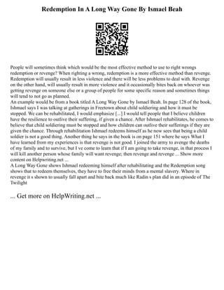 Redemption In A Long Way Gone By Ismael Beah
People will sometimes think which would be the most effective method to use to right wrongs
redemption or revenge? When righting a wrong, redemption is a more effective method than revenge.
Redemption will usually result in less violence and there will be less problems to deal with. Revenge
on the other hand, will usually result in more violence and it occasionally bites back on whoever was
getting revenge on someone else or a group of people for some specific reason and sometimes things
will tend to not go as planned.
An example would be from a book titled A Long Way Gone by Ismael Beah. In page 128 of the book,
Ishmael says I was talking at gatherings in Freetown about child soldiering and how it must be
stopped. We can be rehabilitated, I would emphasize [...] I would tell people that I believe children
have the resilience to outlive their suffering, if given a chance. After Ishmael rehabilitates, he comes to
believe that child soldiering must be stopped and how children can outlive their sufferings if they are
given the chance. Through rehabilitation Ishmael redeems himself as he now sees that being a child
soldier is not a good thing. Another thing he says in the book is on page 151 where he says What I
have learned from my experiences is that revenge is not good. I joined the army to avenge the deaths
of my family and to survive, but I ve come to learn that if I am going to take revenge, in that process I
will kill another person whose family will want revenge; then revenge and revenge ... Show more
content on Helpwriting.net ...
A Long Way Gone shows Ishmael redeeming himself after rehabilitating and the Redemption song
shows that to redeem themselves, they have to free their minds from a mental slavery. Where in
revenge it s shown to usually fall apart and bite back much like Radin s plan did in an episode of The
Twilight
... Get more on HelpWriting.net ...
 