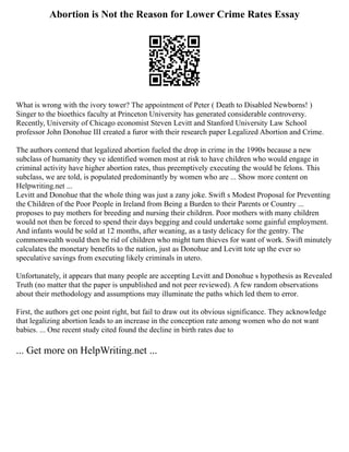 Abortion is Not the Reason for Lower Crime Rates Essay
What is wrong with the ivory tower? The appointment of Peter ( Death to Disabled Newborns! )
Singer to the bioethics faculty at Princeton University has generated considerable controversy.
Recently, University of Chicago economist Steven Levitt and Stanford University Law School
professor John Donohue III created a furor with their research paper Legalized Abortion and Crime.
The authors contend that legalized abortion fueled the drop in crime in the 1990s because a new
subclass of humanity they ve identified women most at risk to have children who would engage in
criminal activity have higher abortion rates, thus preemptively executing the would be felons. This
subclass, we are told, is populated predominantly by women who are ... Show more content on
Helpwriting.net ...
Levitt and Donohue that the whole thing was just a zany joke. Swift s Modest Proposal for Preventing
the Children of the Poor People in Ireland from Being a Burden to their Parents or Country ...
proposes to pay mothers for breeding and nursing their children. Poor mothers with many children
would not then be forced to spend their days begging and could undertake some gainful employment.
And infants would be sold at 12 months, after weaning, as a tasty delicacy for the gentry. The
commonwealth would then be rid of children who might turn thieves for want of work. Swift minutely
calculates the monetary benefits to the nation, just as Donohue and Levitt tote up the ever so
speculative savings from executing likely criminals in utero.
Unfortunately, it appears that many people are accepting Levitt and Donohue s hypothesis as Revealed
Truth (no matter that the paper is unpublished and not peer reviewed). A few random observations
about their methodology and assumptions may illuminate the paths which led them to error.
First, the authors get one point right, but fail to draw out its obvious significance. They acknowledge
that legalizing abortion leads to an increase in the conception rate among women who do not want
babies. ... One recent study cited found the decline in birth rates due to
... Get more on HelpWriting.net ...
 