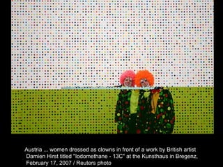 Austria ... women dressed as clowns in front of a work by British artist Damien Hirst titled "Iodomethane - 13C" at the Kunsthaus in Bregenz, February 17, 2007 / Reuters photo  