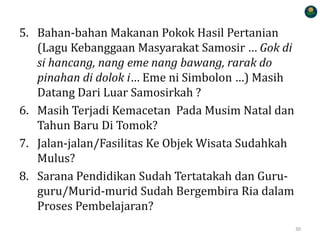 5. Bahan-bahan Makanan Pokok Hasil Pertanian
(Lagu Kebanggaan Masyarakat Samosir … Gok di
si hancang, nang eme nang bawang, rarak do
pinahan di dolok i… Eme ni Simbolon …) Masih
Datang Dari Luar Samosirkah ?
6. Masih Terjadi Kemacetan Pada Musim Natal dan
Tahun Baru Di Tomok?
7. Jalan-jalan/Fasilitas Ke Objek Wisata Sudahkah
Mulus?
8. Sarana Pendidikan Sudah Tertatakah dan Guru-
guru/Murid-murid Sudah Bergembira Ria dalam
Proses Pembelajaran?
30
 