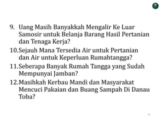9. Uang Masih Banyakkah Mengalir Ke Luar
Samosir untuk Belanja Barang Hasil Pertanian
dan Tenaga Kerja?
10.Sejauh Mana Tersedia Air untuk Pertanian
dan Air untuk Keperluan Rumahtangga?
11.Seberapa Banyak Rumah Tangga yang Sudah
Mempunyai Jamban?
12.Masihkah Kerbau Mandi dan Masyarakat
Mencuci Pakaian dan Buang Sampah Di Danau
Toba?
31
 