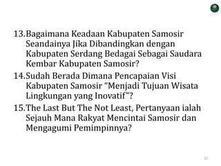 13.Bagaimana Keadaan Kabupaten Samosir
Seandainya Jika Dibandingkan dengan
Kabupaten Serdang Bedagai Sebagai Saudara
Kembar Kabupaten Samosir?
14.Sudah Berada Dimana Pencapaian Visi
Kabupaten Samosir “Menjadi Tujuan Wisata
Lingkungan yang Inovatif”?
15.The Last But The Not Least, Pertanyaan ialah
Sejauh Mana Rakyat Mencintai Samosir dan
Mengagumi Pemimpinnya?
32
 