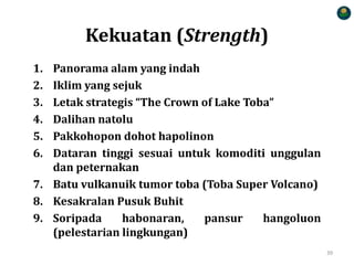 Kekuatan (Strength)
1. Panorama alam yang indah
2. Iklim yang sejuk
3. Letak strategis “The Crown of Lake Toba”
4. Dalihan natolu
5. Pakkohopon dohot hapolinon
6. Dataran tinggi sesuai untuk komoditi unggulan
dan peternakan
7. Batu vulkanuik tumor toba (Toba Super Volcano)
8. Kesakralan Pusuk Buhit
9. Soripada habonaran, pansur hangoluon
(pelestarian lingkungan)
39
 