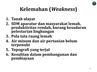 Kelemahan (Weakness)
1. Tanah ulayat
2. SDM aparatur dan masyarakat lemah,
produktivitas rendah, kurang kesadaran
pelestarian lingkungan
3. Pola tata ruang lemah
4. Air minum dan air pertanian belum
terpenuhi
5. Topografi yang terjal
6. Kesulitan dalam pembangunan dan
pembiayaan
40
 