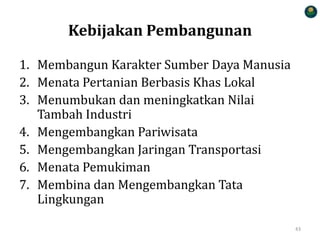 Kebijakan Pembangunan
1. Membangun Karakter Sumber Daya Manusia
2. Menata Pertanian Berbasis Khas Lokal
3. Menumbukan dan meningkatkan Nilai
Tambah Industri
4. Mengembangkan Pariwisata
5. Mengembangkan Jaringan Transportasi
6. Menata Pemukiman
7. Membina dan Mengembangkan Tata
Lingkungan
43
 