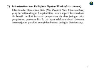 2). Infrastruktur Non Fisik (Non Physical Hard Infrastructure)
Infrastruktur Keras Non Fisik (Non Physical Hard Infrastructure)
yang berkaitan dengan fungsi utilitas umum seperti ketersediaan
air bersih berikut instalasi pengolahan air dan jaringan pipa
penyaluran; pasokan listrik; jaringan telekomunikasi (telepon,
internet); dan pasokan energi dan berikut jaringan distribusinya.
44
 