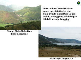 SAMOSIR MEMBANGUN 79
Harus dibuka keterisolasian
mulai Kec. Sitiotio-Harian-
Sianjurmula mula (Desa Bonan
Dolok, Hasinggaan, Pinal dengan
Silalahi menuju Tongging
Sianjur Mula-Mula, Batu
Hobon, Sigulanti
Aek Rangat, Pangururan
62
 