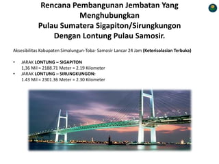 Rencana Pembangunan Jembatan Yang
Menghubungkan
Pulau Sumatera Sigapiton/Sirungkungon
Dengan Lontung Pulau Samosir.
Aksesibilitas Kabupaten Simalungun-Toba- Samosir Lancar 24 Jam (Keterisolasian Terbuka)
• JARAK LONTUNG – SIGAPITON
1,36 Mil = 2188.71 Meter = 2.19 Kilometer
• JARAK LONTUNG – SIRUNGKUNGON:
1.43 Mil = 2301.36 Meter = 2.30 Kilometer
 