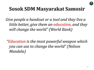Sosok SDM Masyarakat Samosir
Give people a handout or a tool and they live a
little better, give them an education, and they
will change the world” (World Bank)
“Education is the most powerful weapon which
you can use to change the world” (Nelson
Mandela)
76
 