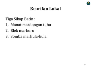 Kearifan Lokal
Tiga Sikap Batin :
1. Manat mardongan tubu
2. Elek marboru
3. Somba marhula-hula
77
 