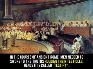 In the courts of ancient Rome, men needed to
Swore to the truths holding their testicles.
Hence it is called “testify” .
 