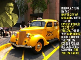 In1907, a study
bythe
University of
Chicago showed
that the
easiest colour
to spot is
Yellow. This is
whyJohn Hertz
decided to pick
the Yellow
colour for all
his Cabsof his
company–The
Yellow Cab Co.
 
