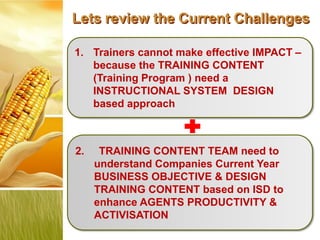 Lets review the Current Challenges

1. Trainers cannot make effective IMPACT –
   because the TRAINING CONTENT
   (Training Program ) need a
   INSTRUCTIONAL SYSTEM DESIGN
   based approach



2.    TRAINING CONTENT TEAM need to
     understand Companies Current Year
     BUSINESS OBJECTIVE & DESIGN
     TRAINING CONTENT based on ISD to
     enhance AGENTS PRODUCTIVITY &
     ACTIVISATION
 