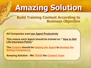 Amazing Solution
        Build Training Content According to
                         Business Objective


All Companies want per Agent Productivity

This means each Agent should be trained on “ How to Sell
Life Insurance Policy”

The Content should be helping the Agent to develop the
Selling Competency

Amazing Solution : We TRAIN the Content Team
 