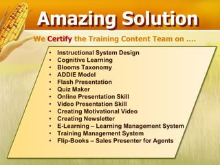 Amazing Solution
We Certify the Training Content Team on ….
    •   Instructional System Design
    •   Cognitive Learning
    •   Blooms Taxonomy
    •   ADDIE Model
    •   Flash Presentation
    •   Quiz Maker
    •   Online Presentation Skill
    •   Video Presentation Skill
    •   Creating Motivational Video
    •   Creating Newsletter
    •   E-Learning – Learning Management System
    •   Training Management System
    •   Flip-Books – Sales Presenter for Agents
 