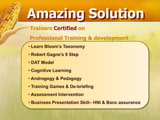 Amazing Solution
Trainers Certified on
Professional Training & development
• Learn Bloom’s Taxonomy
• Robert Gagne’s 9 Step
• DAT Model
• Cognitive Learning
• Androgogy & Pedagogy
• Training Games & De-briefing
• Assessment Intervention
• Business Presentation Skill– HNI & Banc assurance
 