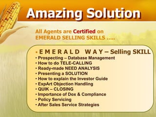 Amazing Solution
 All Agents are Certified on
 EMERALD SELLING SKILLS …..

 •EMERALD             W A Y – Selling SKILL
 • Prospecting – Database Management
 • How to do TELE-CALLING
 • Ready-made NEED ANALYSIS
 • Presenting a SOLUTION
 • How to explain the Investor Guide
 • ExpArt Objection Handling
 • QUIK – CLOSING
 • Importance of Dox & Compliance
 • Policy Servicing
 • After Sales Service Strategies
 