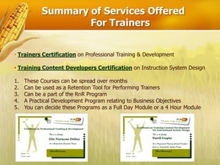 Summary of Services Offered
                   For Trainers


• Trainers Certification on Professional Training & Development

• Training Content Developers Certification on Instruction System Design

1.   These Courses can be spread over months
2.   Can be used as a Retention Tool for Performing Trainers
3.   Can be a part of the RnR Program
4.   A Practical Development Program relating to Business Objectives
5.   You can decide these Programs as a Full Day Module or a 4 Hour Module
 