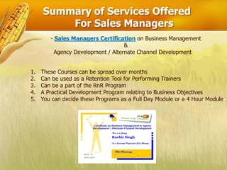 Summary of Services Offered
         For Sales Managers
        • Sales Managers Certification on Business Management
                                    &
          Agency Development / Alternate Channel Development


1.   These Courses can be spread over months
2.   Can be used as a Retention Tool for Performing Trainers
3.   Can be a part of the RnR Program
4.   A Practical Development Program relating to Business Objectives
5.   You can decide these Programs as a Full Day Module or a 4 Hour Module
 