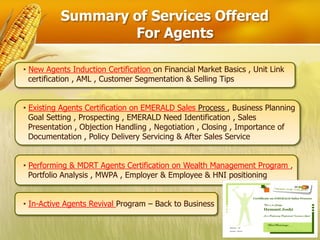 Summary of Services Offered
                  For Agents

• New Agents Induction Certification on Financial Market Basics , Unit Link
  certification , AML , Customer Segmentation & Selling Tips


• Existing Agents Certification on EMERALD Sales Process , Business Planning
  Goal Setting , Prospecting , EMERALD Need Identification , Sales
  Presentation , Objection Handling , Negotiation , Closing , Importance of
  Documentation , Policy Delivery Servicing & After Sales Service


• Performing & MDRT Agents Certification on Wealth Management Program ,
  Portfolio Analysis , MWPA , Employer & Employee & HNI positioning


• In-Active Agents Revival Program – Back to Business
 