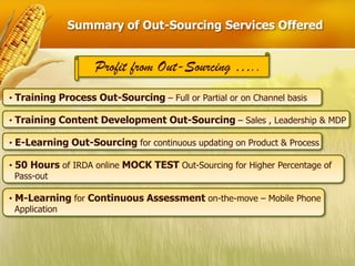Summary of Out-Sourcing Services Offered


                   Profit from Out-Sourcing …..
• Training Process Out-Sourcing – Full or Partial or on Channel basis

• Training Content Development Out-Sourcing – Sales , Leadership & MDP

• E-Learning Out-Sourcing for continuous updating on Product & Process

• 50 Hours of IRDA online MOCK TEST Out-Sourcing for Higher Percentage of
  Pass-out

• M-Learning for Continuous Assessment on-the-move – Mobile Phone
  Application
 