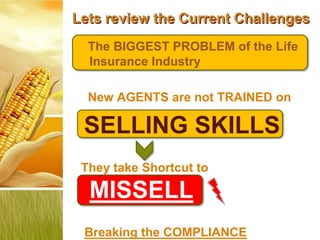 Lets review the Current Challenges
  The BIGGEST PROBLEM of the Life
  Insurance Industry

  New AGENTS are not TRAINED on

 SELLING SKILLS
 They take Shortcut to

  MISSELL
 Breaking the COMPLIANCE
 
