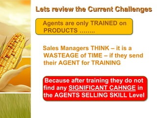 Lets review the Current Challenges
  Agents are only TRAINED on
  PRODUCTS ……..

  Sales Managers THINK – it is a
  WASTEAGE of TIME – if they send
  their AGENT for TRAINING

  Because after training they do not
  find any SIGNIFICANT CAHNGE in
  the AGENTS SELLING SKILL Level
 