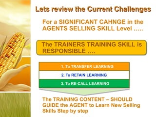 Lets review the Current Challenges
  For a SIGNIFICANT CAHNGE in the
  AGENTS SELLING SKILL Level …..

 The TRAINERS TRAINING SKILL is
 RESPONSIBLE ….

        1. To TRANSFER LEARNING

         2. To RETAIN LEARNING

        3. To RE-CALL LEARNING



  The TRAINING CONTENT – SHOULD
  GUIDE the AGENT to Learn New Selling
  Skills Step by step
 