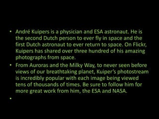 • André Kuipers is a physician and ESA astronaut. He is
the second Dutch person to ever fly in space and the
first Dutch astronaut to ever return to space. On Flickr,
Kuipers has shared over three hundred of his amazing
photographs from space.
• From Auroras and the Milky Way, to never seen before
views of our breathtaking planet, Kuiper’s photostream
is incredibly popular with each image being viewed
tens of thousands of times. Be sure to follow him for
more great work from him, the ESA and NASA.
•