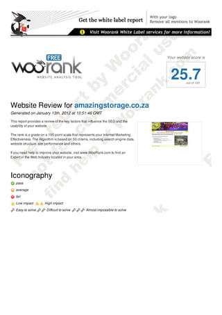 Your website score is




                                                                                        25.7    out of 100




Website Review for amazingstorage.co.za
Generated on January 13th, 2012 at 10:51:46 GMT

This report provides a review of the key factors that influence the SEO and the
usability of your website.

The rank is a grade on a 100 point scale that represents your Internet Marketing
Effectiveness. The Algorithm is based on 50 criteria, including search engine data,
website structure, site performance and others.

If you need help to improve your website, visit www.WooRank.com to find an
Expert in the Web Industry located in your area.




Iconography
   pass
   average
   fail

   Low impact          High impact

   Easy to solve        Difficult to solve        Almost impossible to solve

Report Summary
 