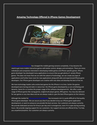 Amazing Technology Offered In iPhone Games Development




iPhone game development has changed the mobile gaming scenario completely. It has become the
need to get more mobile interactive games with better control, designs and animations. There are many
individuals and companies interested in developing mobile games and iPhone specific games. iPhone
game developer has developed many applications to ensure that you get plenty of variety iPhone
games. This does not mean that we are with the advent of technology, we can create any type of
applications and further have room for new applications along with able and experienced iPhone game
developers. Our iPhone game developers are creative with new ideas and develop the best of the lot.

We have technology leaders who evolve best games for the iPhone in no time. Earlier the games
developed were boring and static in nature but the iPhone game developed by us are scintillating and
dynamic. Game for us involves the proper usage of the software development kit . We offer a wide
range of iPhone games like racing games, single/multi player games, RPG games. You may also demand
for war games or any new ideas and we are always ready to give the best iPhone game sin the industry.

Although the market for iPhone game development has increased a lot it is quite difficult to find quality
iPhone game developer. We can assure you that if you decide to buy our iPhone game application
development, or want to outsource we provide the best services. Our customers are always a priority.
We provide dedicated services for 8 hours per day and in emergencies, even if it is open during working
hours. We provide ongoing support for our customers. Our support services are offered 24 by 7 to help
you anywhere/anytime. Our customers are always a priority.
 