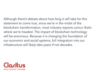 Although there’s debate about how long it will take for this
statement to come true, since we’re in the midst of the
blockchain transformation, most industry experts concur that’s
where we’re headed. The impact of blockchain technology
will be enormous. Because it is changing the foundation of
our economic and social systems, full integration into our
infrastructure will likely take years if not decades.
 