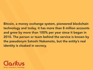 Bitcoin, a money exchange system, pioneered blockchain
technology and today, it has more than 8 million accounts
and grew by more than 100% per year since it began in
2010. The person or team behind the service is known by
the pseudonym Satoshi Nakamoto, but the entity’s real
identity is cloaked in secrecy.
 