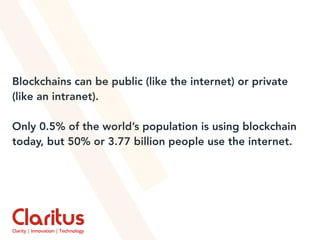Blockchains can be public (like the internet) or private
(like an intranet).
Only 0.5% of the world’s population is using blockchain
today, but 50% or 3.77 billion people use the internet.
 