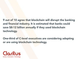 9 out of 10 agree that blockchain will disrupt the banking
and ﬁnancial industry. It is estimated that banks could
save $8-12 billion annually if they used blockchain
technology.
One-third of C-level executives are considering adopting
or are using blockchain technology.
 