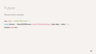 Future
React-dom-stream
res.write(`<!DOCTYPE html>`)
const stream = ReactDOMStream.renderToStaticMarkup(<App data={data} />);
stream.pipe(res)
13
 