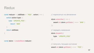 Redux
const reducer = (oldState = `FOO`, action) => {
switch(action.type) {
case `UPDATE_FOO`:
return `BAR`
}
return oldState
}
const store = createStore(reducer)
17
// подписаться на обновления
store.subscribe(() => {
assert.ok(store.getState() === `BAR`)
})
// передать изменения
store.dispatch({
type: `UPDATE_FOO`
})
// получить текущее состояние
assert.ok(store.getState() === `FOO`)
 