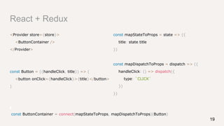 React + Redux
<Provider store={store}>
<ButtonContainer />
</Provider>
const Button = ({handleClick, title}) => (
<button onClick={handleClick}>{title}</button>
)
19
const mapStateToProps = state => ({
title: state.title
})
const mapDispatchToProps = dispatch => ({
handleClick: () => dispatch({
type: `CLICK`
})
})
const ButtonContainer = connect(mapStateToProps, mapDispatchToProps)(Button)
 