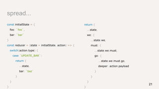 spread...
const initialState = {
foo: `foo`,
bar: `bar`
}
const reducer = (state = initialState, action) => {
switch(action.type) {
case `UPDATE_BAR`:
return {
...state,
bar: `baz`
}
}
}
return {
...state,
we: {
...state.we,
must: {
...state.we.must,
go: {
...state.we.must.go,
deeper: action.payload
}
}
}
}
21
 