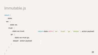 Immutable.js
return {
...state,
we: {
...state.we,
must: {
...state.we.must,
go: {
...state.we.must.go,
deeper: action.payload
}
}
}
}
return state.setIn([`we`, `must`, `go`, `deeper`], action.payload)
22
 