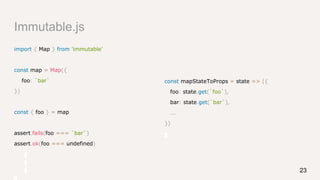 Immutable.js
const mapStateToProps = state => ({
foo: state.get(`foo`),
bar: state.get(`bar`),
...
})
import { Map } from 'immutable'
const map = Map({
foo: `bar`
})
const { foo } = map
assert.fails(foo === `bar`)
assert.ok(foo === undefined)
23
 