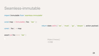 Seamless-immutable
import Immutable from 'seamless-immutable'
const map = Immutable({foo: `bar`})
const { foo } = map
assert.ok(foo === `bar`)
24
Object.freeze()
~5 KB
return state.setIn([`we`, `must`, `go`, `deeper`], action.payload)
 