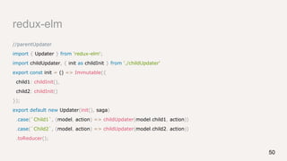 redux-elm
//parentUpdater
import { Updater } from 'redux-elm';
import childUpdater, { init as childInit } from './childUpdater'
export const init = () => Immutable({
child1: childInit(),
child2: childInit()
});
export default new Updater(init(), saga)
.case(`Child1`, (model, action) => childUpdater(model.child1, action))
.case(`Child2`, (model, action) => childUpdater(model.child2, action))
.toReducer();
50
 