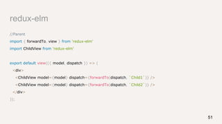 redux-elm
//Parent
import { forwardTo, view } from 'redux-elm'
import ChildView from 'redux-elm'
export default view(({ model, dispatch }) => (
<div>
<ChildView model={model} dispatch={forwardTo(dispatch, `Child1`)} />
<ChildView model={model} dispatch={forwardTo(dispatch, `Child2`)} />
</div>
));
51
 