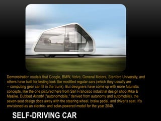 Demonstration models that Google, BMW, Volvo, General Motors, Stanford University, and
others have built for testing look like modified regular cars (which they usually are
-- computing gear can fit in the trunk). But designers have come up with more futuristic
concepts, like the one pictured here from San Francisco industrial design shop Mike &
Maaike. Dubbed Atnmbl ("autonomobile," derived from autonomy and automobile), the
seven-seat design does away with the steering wheel, brake pedal, and driver's seat. It's
envisioned as an electric- and solar-powered model for the year 2040.

SELF-DRIVING CAR

 