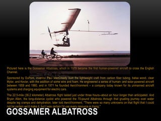 Pictured here is the Gossamer Albatross, which in 1979 became the first human-powered aircraft to cross the English
Channel.
Sponsored by DuPont, inventor Paul MacCready built the lightweight craft from carbon fiber tubing, balsa wood, clear
Mylar, and Kevlar, with the addition of some wire and foam. He engineered a series of human- and solar-powered aircraft
between 1959 and 1980, and in 1971 he founded AeroVironment – a company today known for its unmanned aircraft
systems and charging equipment for electric cars.
The 22.5-mile (36.2 kilometer) Albatross flight lasted just under three hours--about an hour longer than anticipated. And
Bryan Allen, the long-distance cyclist who powered the 70-pound Albatross through that grueling journey over water
despite leg cramps and dehydration, later told AeroVironment, "There were so many unknowns on that flight that I could
not be certain we'd make it, but I was certain I'd use every resource in trying."

GOSSAMER ALBATROSS

 